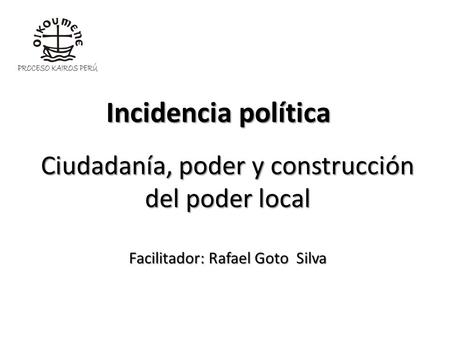 Incidencia política Ciudadanía, poder y construcción del poder local Facilitador: Rafael Goto Silva.