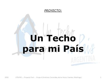 2010UTN-FRC... Proyecto final... Grupo 4 (Arellano, Canavidez, de las Heras, Fuentes, Madriaga)1 PROYECTO: Un Techo para mi País.