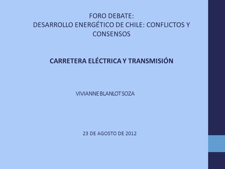 VIVIANNE BLANLOT SOZA 23 DE AGOSTO DE 2012 FORO DEBATE: DESARROLLO ENERGÉTICO DE CHILE: CONFLICTOS Y CONSENSOS CARRETERA ELÉCTRICA Y TRANSMISIÓN.