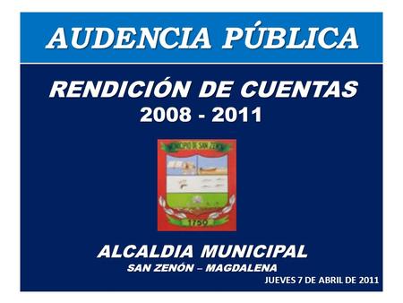 AUDENCIA PÚBLICA RENDICIÓN DE CUENTAS 2008 - 2011 ALCALDIA MUNICIPAL SAN ZENÓN – MAGDALENA JUEVES 7 DE ABRIL DE 2011.