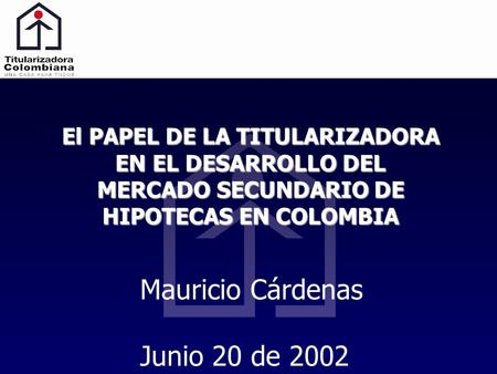 El PAPEL DE LA TITULARIZADORA EN EL DESARROLLO DEL MERCADO SECUNDARIO DE HIPOTECAS EN COLOMBIA Mauricio Cárdenas Junio 20 de 2002.
