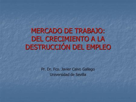 MERCADO DE TRABAJO: DEL CRECIMIENTO A LA DESTRUCCIÓN DEL EMPLEO Pr. Dr. Fco. Javier Calvo Gallego Universidad de Sevilla.