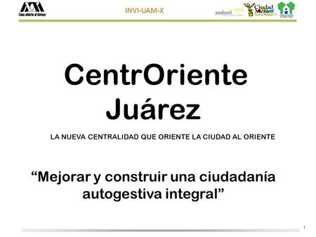 1 INVI-UAM-X CentrOriente Juárez Mejorar y construir una ciudadanía autogestiva integral LA NUEVA CENTRALIDAD QUE ORIENTE LA CIUDAD AL ORIENTE.