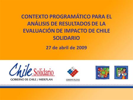 CONTEXTO PROGRAMÁTICO PARA EL ANÁLISIS DE RESULTADOS DE LA EVALUACIÓN DE IMPACTO DE CHILE SOLIDARIO 27 de abril de 2009.