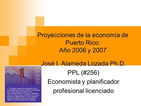 Proyecciones de la economía de Puerto Rico: Año 2006 y 2007 José I. Alameda Lozada Ph.D. PPL (#256) Economista y planificador profesional licenciado.