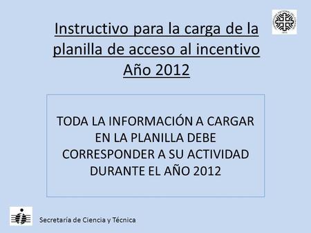 Instructivo para la carga de la planilla de acceso al incentivo Año 2012 TODA LA INFORMACIÓN A CARGAR EN LA PLANILLA DEBE CORRESPONDER A SU ACTIVIDAD DURANTE.