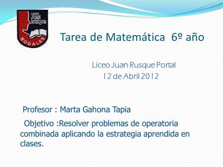 Tarea de Matemática 6º año Liceo Juan Rusque Portal 12 de Abril 2012 Profesor : Marta Gahona Tapia Objetivo :Resolver problemas de operatoria combinada.