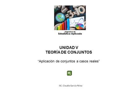 UNIDAD V TEORÍA DE CONJUNTOS Aplicación de conjuntos a casos reales ISC. Claudia García Pérez.