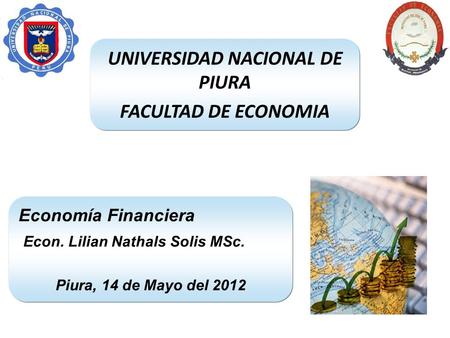 UNIVERSIDAD NACIONAL DE PIURA FACULTAD DE ECONOMIA Economía Financiera Econ. Lilian Nathals Solis MSc. Piura, 14 de Mayo del 2012.