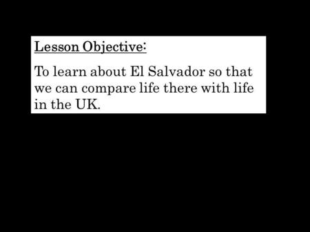 Lesson Objective: To learn about El Salvador so that we can compare life there with life in the UK.