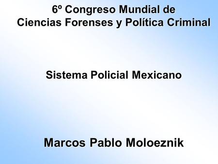 6º Congreso Mundial de Ciencias Forenses y Política Criminal Sistema Policial Mexicano Marcos Pablo Moloeznik.