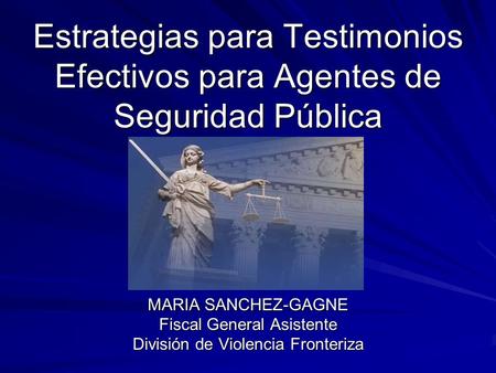 Estrategias para Testimonios Efectivos para Agentes de Seguridad Pública MARIA SANCHEZ-GAGNE Fiscal General Asistente División de Violencia Fronteriza.