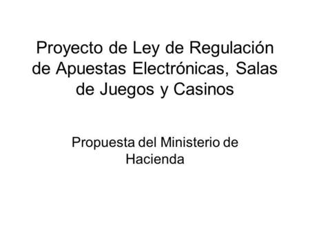 Proyecto de Ley de Regulación de Apuestas Electrónicas, Salas de Juegos y Casinos Propuesta del Ministerio de Hacienda.