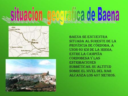 Baena se encuentra situada al sureste de la provincia de Córdoba, a unos 60 km de la misma, entre la Campiña Cordobesa y las estribaciones subbéticas.