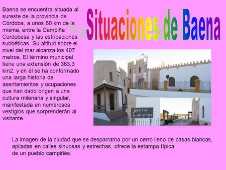Baena se encuentra situada al sureste de la provincia de Córdoba, a unos 60 km de la misma, entre la Campiña Cordobesa y las estribaciones subbéticas.