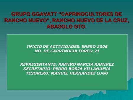 GRUPO GGAVATT CAPRINOCULTORES DE RANCHO NUEVO, RANCHO NUEVO DE LA CRUZ, ABASOLO GTO. INICIO DE ACTIVIDADES: ENERO 2006 NO. DE CAPRINOCULTORES: 21 REPRESENTANTE: