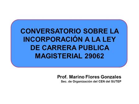 CONVERSATORIO SOBRE LA INCORPORACIÓN A LA LEY DE CARRERA PUBLICA MAGISTERIAL 29062 Prof. Marino Flores Gonzales Sec. de Organización del CEN del SUTEP.