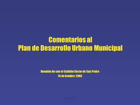 Auric consulting Comentarios al Plan de Desarrollo Urbano Municipal Reunión de con el Cabildo Electo de San Pedro 14 de Octubre 2003.