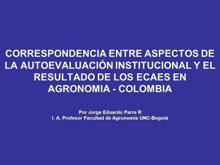 CORRESPONDENCIA ENTRE ASPECTOS DE LA AUTOEVALUACIÓN INSTITUCIONAL Y EL RESULTADO DE LOS ECAES EN AGRONOMIA - COLOMBIA Por Jorge Eduardo Parra R I. A. Profesor.