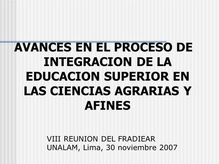 AVANCES EN EL PROCESO DE INTEGRACION DE LA EDUCACION SUPERIOR EN LAS CIENCIAS AGRARIAS Y AFINES VIII REUNION DEL FRADIEAR UNALAM, Lima, 30 noviembre 2007.