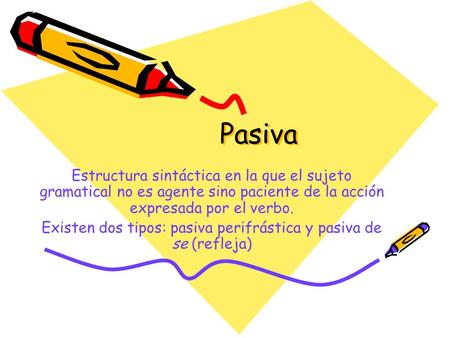Pasiva Estructura sintáctica en la que el sujeto gramatical no es agente sino paciente de la acción expresada por el verbo. Existen dos tipos: pasiva.