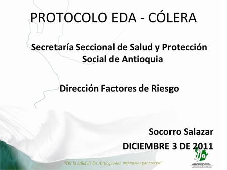 PROTOCOLO EDA - CÓLERA Secretaría Seccional de Salud y Protección Social de Antioquia Dirección Factores de Riesgo Socorro Salazar DICIEMBRE 3 DE 2011.