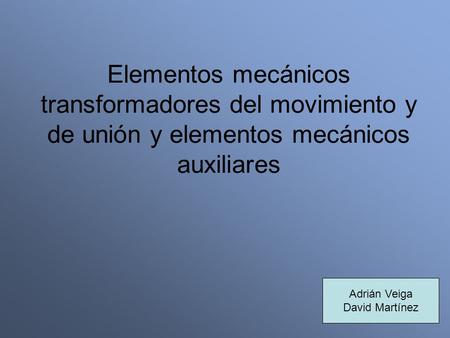 Elementos mecánicos transformadores del movimiento y de unión y elementos mecánicos auxiliares Adrián Veiga David Martínez.