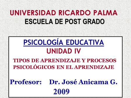 UNIVERSIDAD RICARDO PALMA ESCUELA DE POST GRADO PSICOLOGÍA EDUCATIVA UNIDAD IV TIPOS DE APRENDIZAJE Y PROCESOS PSICOLÓGICOS EN EL APRENDIZAJE Profesor:	Dr.