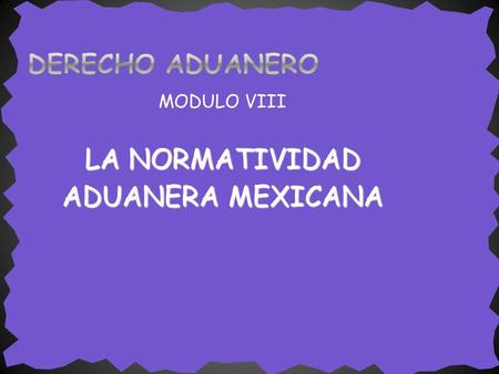 DERECHO ADUANERO MODULO VIII LA NORMATIVIDAD ADUANERA MEXICANA.