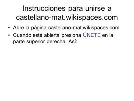 Instrucciones para unirse a castellano-mat.wikispaces.com Abre la página castellano-mat.wikispaces.com Cuando esté abierta presiona ÚNETE en la parte superior.