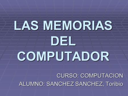 LAS MEMORIAS DEL COMPUTADOR CURSO: COMPUTACION ALUMNO: SANCHEZ SANCHEZ, Toribio.