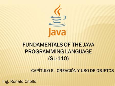 FUNDAMENTALS OF THE JAVA PROGRAMMING LANGUAGE (SL-110) CAPÍTULO 6: CREACIÓN Y USO DE OBJETOS Ing. Ronald Criollo.