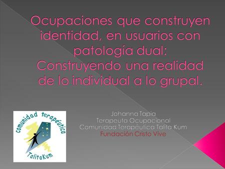 Ocupaciones que construyen identidad, en usuarios con patología dual: Construyendo una realidad de lo individual a lo grupal. Johanna Tapia Terapeuta Ocupacional.