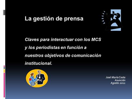 José María Costa Asunción Agosto 2011 La gestión de prensa Claves para interactuar con los MCS y los periodistas en función a nuestros objetivos de comunicación.