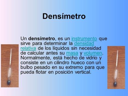 Densímetro Un densímetro, es un instrumento que sirve para determinar la densidad relativa de los líquidos sin necesidad de calcular antes su masa y volumen.