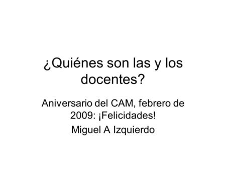 ¿Quiénes son las y los docentes? Aniversario del CAM, febrero de 2009: ¡Felicidades! Miguel A Izquierdo.
