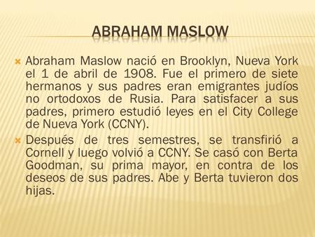 Abraham Maslow Abraham Maslow nació en Brooklyn, Nueva York el 1 de abril de 1908. Fue el primero de siete hermanos y sus padres eran emigrantes judíos.