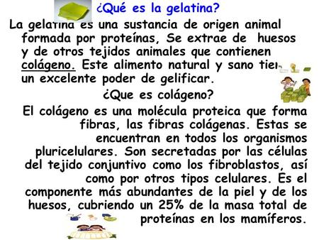 ¿Qué es la gelatina? La gelatina es una sustancia de origen animal formada por proteínas, Se extrae de huesos y de otros tejidos animales que contienen.