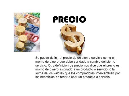 PRECIO Se puede definir al precio de un bien o servicio como el monto de dinero que debe ser dado a cambio del bien o servicio. Otra definición de precio.