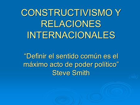 CONSTRUCTIVISMO Y RELACIONES INTERNACIONALES “Definir el sentido común es el máximo acto de poder político” Steve Smith.