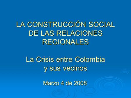 LA CONSTRUCCIÓN SOCIAL DE LAS RELACIONES REGIONALES La Crisis entre Colombia y sus vecinos Marzo 4 de 2008.