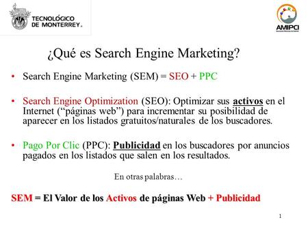 1 ¿Qué es Search Engine Marketing? Search Engine Marketing (SEM) = SEO + PPC Search Engine Optimization (SEO): Optimizar sus activos en el Internet (páginas.