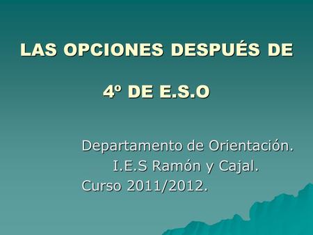 LAS OPCIONES DESPUÉS DE 4º DE E.S.O Departamento de Orientación. I.E.S Ramón y Cajal. Curso 2011/2012.
