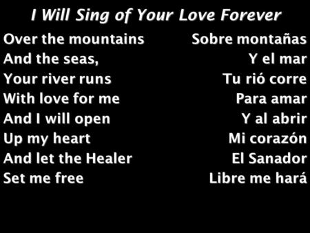 I Will Sing of Your Love Forever Over the mountains And the seas, Your river runs With love for me And I will open Up my heart And let the Healer Set me.