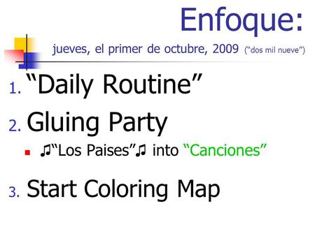 Enfoque: jueves, el primer de octubre, 2009 (dos mil nueve) 1. Daily Routine 2. Gluing Party Los Paises into Canciones 3. Start Coloring Map.