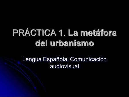 PRÁCTICA 1. La metáfora del urbanismo Lengua Española: Comunicación audiovisual.