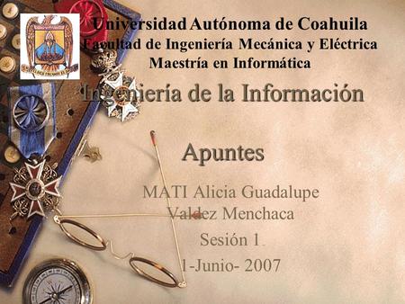Ingeniería de la Información Apuntes MATI Alicia Guadalupe Valdez Menchaca Sesión 1 1-Junio- 2007 Universidad Autónoma de Coahuila Facultad de Ingeniería.