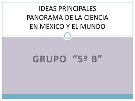 GRUPO 5º B IDEAS PRINCIPALES PANORAMA DE LA CIENCIA EN MÉXICO Y EL MUNDO.