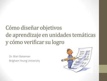 Cómo diseñar objetivos de aprendizaje en unidades temáticas y cómo verificar su logro Dr. Blair Bateman Brigham Young University.