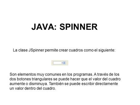 JAVA: SPINNER La clase JSpinner permite crear cuadros como el siguiente: Son elementos muy comunes en los programas. A través de los dos botones triangulares.